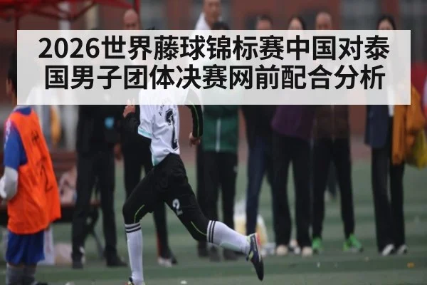 2026世界藤球锦标赛中国对泰国男子团体决赛网前配合分析