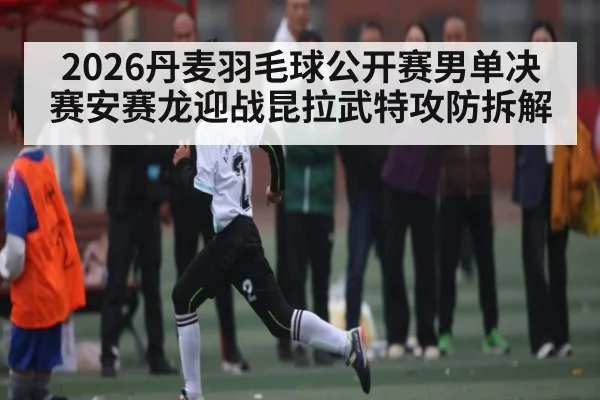 2026丹麦羽毛球公开赛男单决赛安赛龙迎战昆拉武特攻防拆解